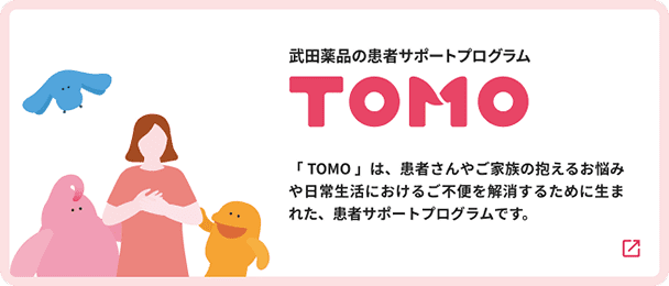 武田薬品の患者サポートプログラム TOMO 「TOMO」は、患者さんやご家族の抱えるお悩みや日常生活におけるご不便を解消するために生まれた、患者サポートプログラムです。（新規タブで開きます）